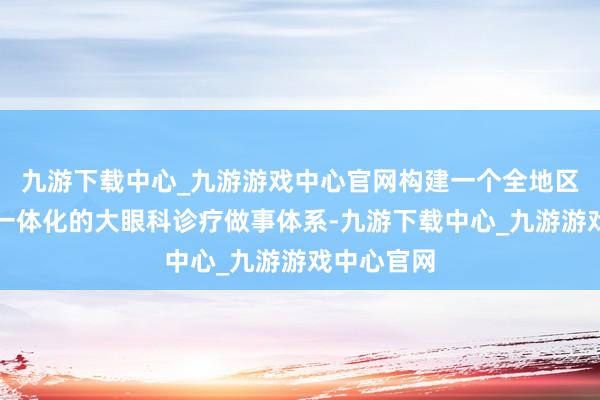 九游下载中心_九游游戏中心官网构建一个全地区同质化、一体化的大眼科诊疗做事体系-九游下载中心_九游游戏中心官网