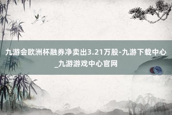九游会欧洲杯融券净卖出3.21万股-九游下载中心_九游游戏中心官网