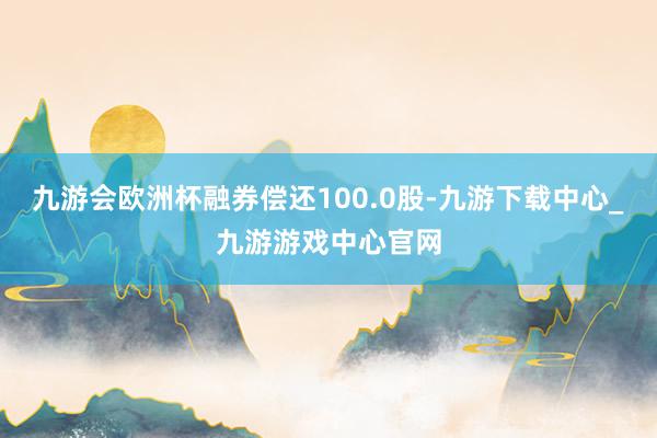 九游会欧洲杯融券偿还100.0股-九游下载中心_九游游戏中心官网