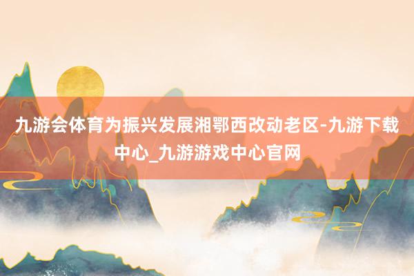 九游会体育为振兴发展湘鄂西改动老区-九游下载中心_九游游戏中心官网