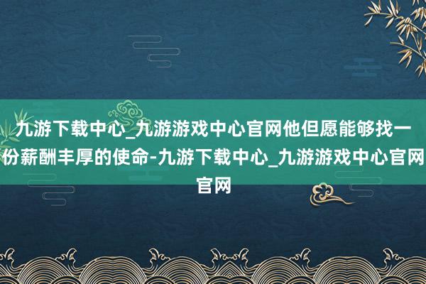 九游下载中心_九游游戏中心官网他但愿能够找一份薪酬丰厚的使命-九游下载中心_九游游戏中心官网