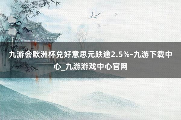 九游会欧洲杯兑好意思元跌逾2.5%-九游下载中心_九游游戏中心官网