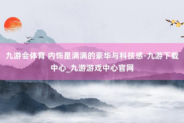 九游会体育 内饰是满满的豪华与科技感-九游下载中心_九游游戏中心官网