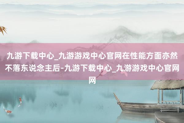 九游下载中心_九游游戏中心官网在性能方面亦然不落东说念主后-九游下载中心_九游游戏中心官网
