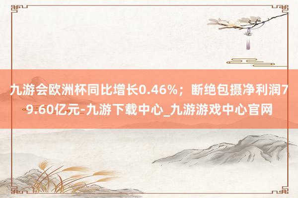 九游会欧洲杯同比增长0.46%；断绝包摄净利润79.60亿元-九游下载中心_九游游戏中心官网