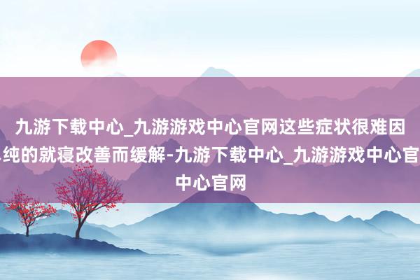 九游下载中心_九游游戏中心官网这些症状很难因单纯的就寝改善而缓解-九游下载中心_九游游戏中心官网