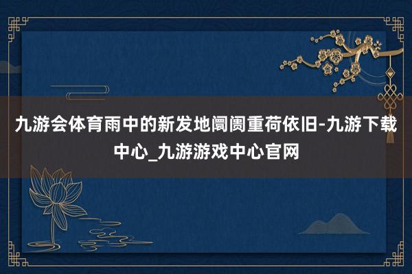 九游会体育雨中的新发地阛阓重荷依旧-九游下载中心_九游游戏中心官网