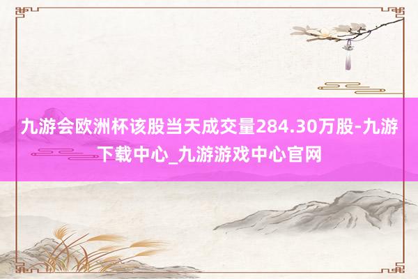 九游会欧洲杯该股当天成交量284.30万股-九游下载中心_九游游戏中心官网
