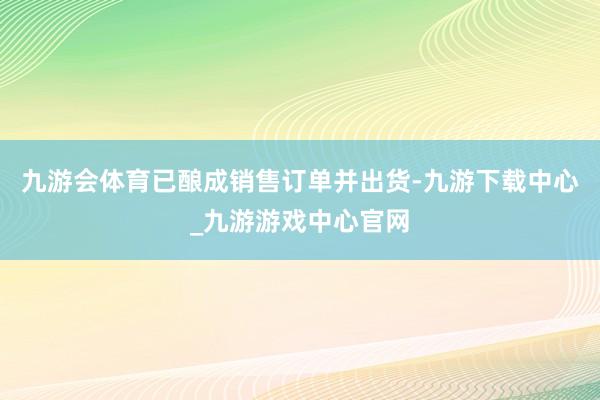 九游会体育已酿成销售订单并出货-九游下载中心_九游游戏中心官网
