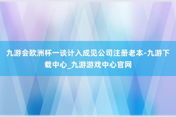 九游会欧洲杯一谈计入成见公司注册老本-九游下载中心_九游游戏中心官网