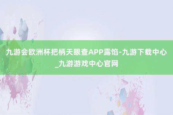 九游会欧洲杯把柄天眼查APP露馅-九游下载中心_九游游戏中心官网