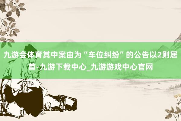 九游会体育其中案由为“车位纠纷”的公告以2则居首-九游下载中心_九游游戏中心官网