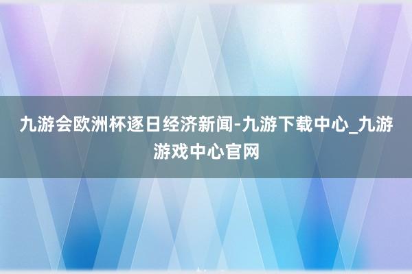 九游会欧洲杯逐日经济新闻-九游下载中心_九游游戏中心官网
