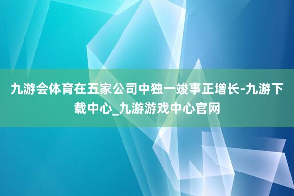 九游会体育在五家公司中独一竣事正增长-九游下载中心_九游游戏中心官网