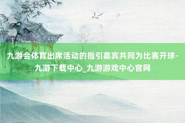 九游会体育出席活动的指引嘉宾共同为比赛开球-九游下载中心_九游游戏中心官网