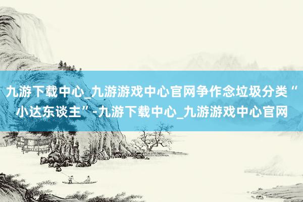 九游下载中心_九游游戏中心官网争作念垃圾分类“小达东谈主”-九游下载中心_九游游戏中心官网