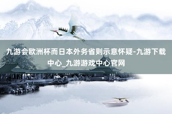 九游会欧洲杯而日本外务省则示意怀疑-九游下载中心_九游游戏中心官网