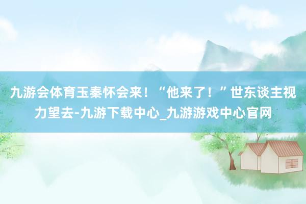 九游会体育玉秦怀会来！“他来了！”世东谈主视力望去-九游下载中心_九游游戏中心官网