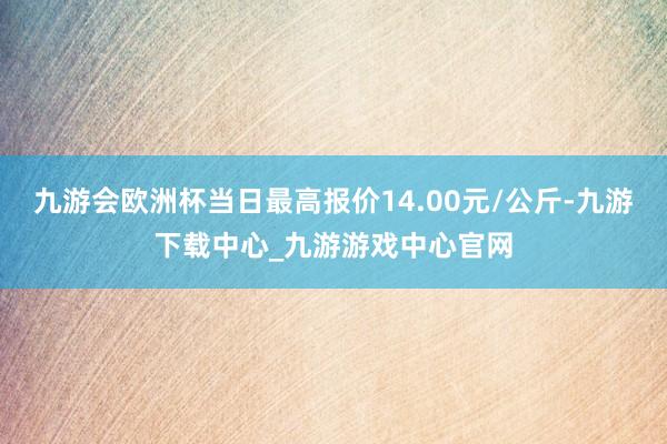 九游会欧洲杯当日最高报价14.00元/公斤-九游下载中心_九游游戏中心官网