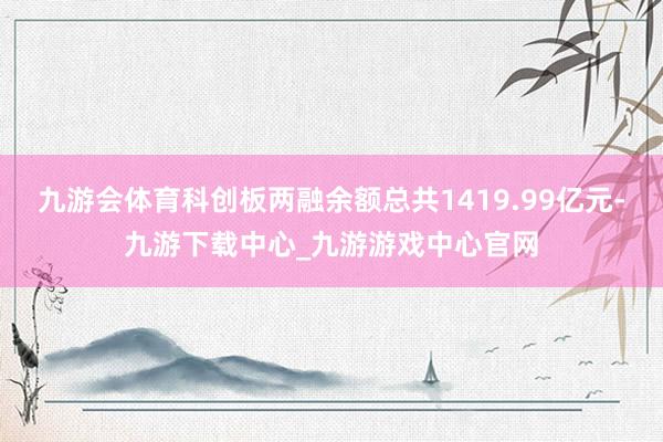九游会体育科创板两融余额总共1419.99亿元-九游下载中心_九游游戏中心官网