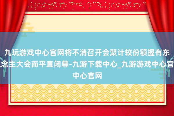九玩游戏中心官网将不消召开会聚计较份额握有东说念主大会而平直闭幕-九游下载中心_九游游戏中心官网