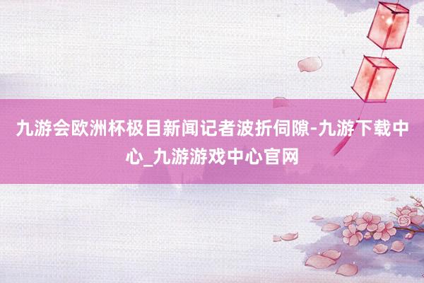 九游会欧洲杯极目新闻记者波折伺隙-九游下载中心_九游游戏中心官网