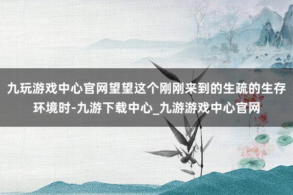 九玩游戏中心官网望望这个刚刚来到的生疏的生存环境时-九游下载中心_九游游戏中心官网