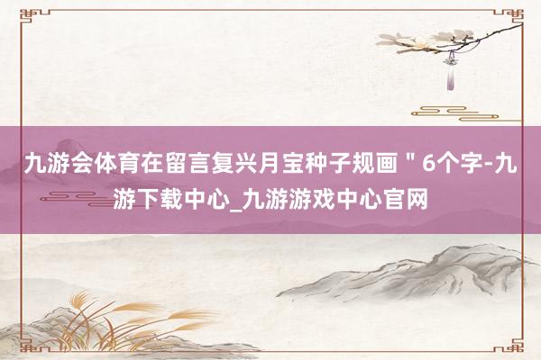 九游会体育在留言复兴月宝种子规画＂6个字-九游下载中心_九游游戏中心官网