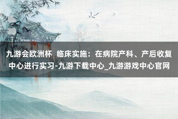 九游会欧洲杯  临床实施：在病院产科、产后收复中心进行实习-九游下载中心_九游游戏中心官网