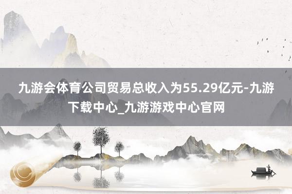 九游会体育　　公司贸易总收入为55.29亿元-九游下载中心_九游游戏中心官网