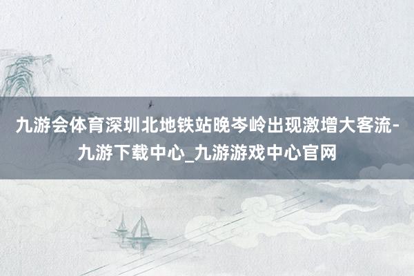 九游会体育深圳北地铁站晚岑岭出现激增大客流-九游下载中心_九游游戏中心官网