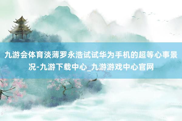 九游会体育淡薄罗永浩试试华为手机的超等心事景况-九游下载中心_九游游戏中心官网