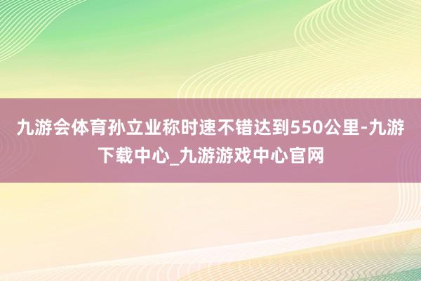 九游会体育孙立业称时速不错达到550公里-九游下载中心_九游游戏中心官网