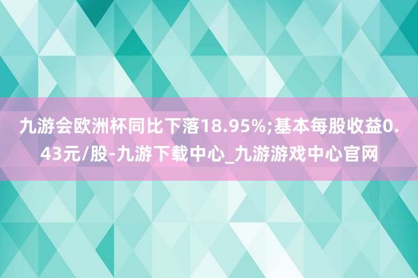 九游会欧洲杯同比下落18.95%;基本每股收益0.43元/股-九游下载中心_九游游戏中心官网