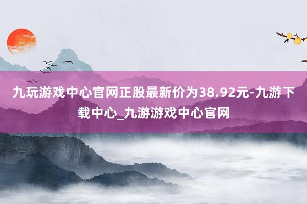 九玩游戏中心官网正股最新价为38.92元-九游下载中心_九游游戏中心官网