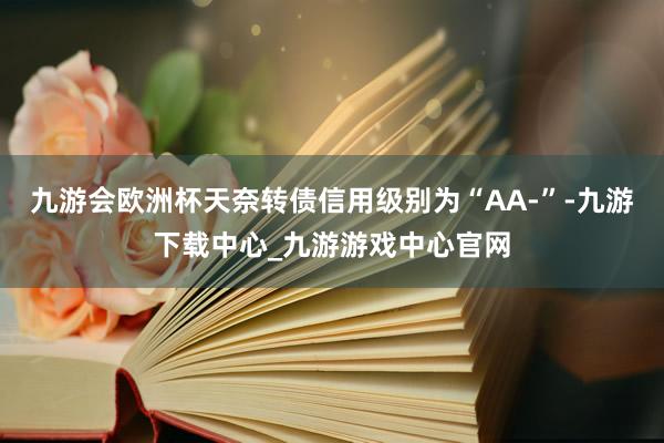 九游会欧洲杯天奈转债信用级别为“AA-”-九游下载中心_九游游戏中心官网