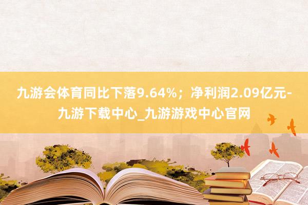 九游会体育同比下落9.64%；净利润2.09亿元-九游下载中心_九游游戏中心官网