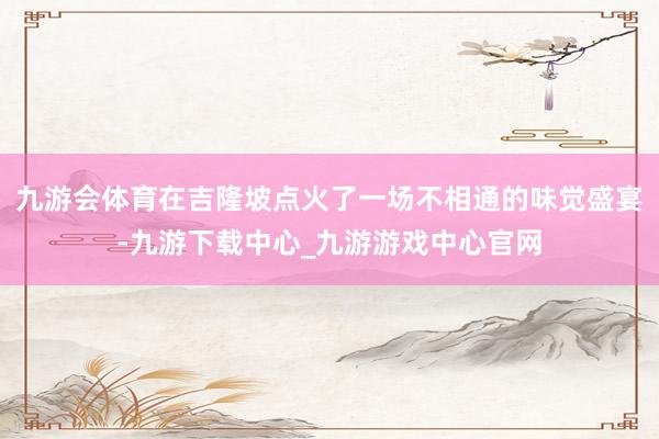 九游会体育在吉隆坡点火了一场不相通的味觉盛宴-九游下载中心_九游游戏中心官网