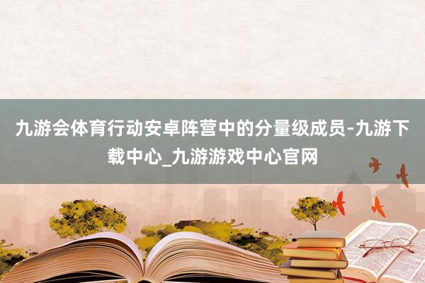 九游会体育行动安卓阵营中的分量级成员-九游下载中心_九游游戏中心官网